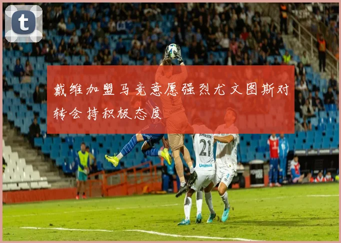 戴维加盟马竞意愿强烈尤文图斯对转会持积极态度
