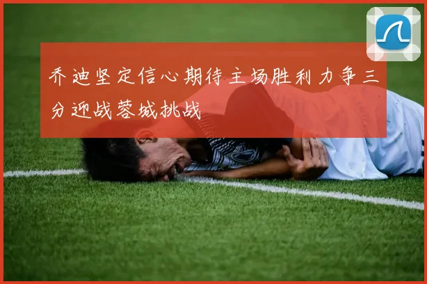 乔迪坚定信心期待主场胜利力争三分迎战蓉城挑战