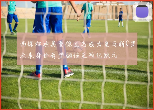 西媒称迪奥曼德立志成为皇马新C罗未来身价有望翻倍至两亿欧元