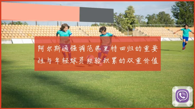阿尔斯通强调范弗里特回归的重要性与年轻球员经验积累的双重价值